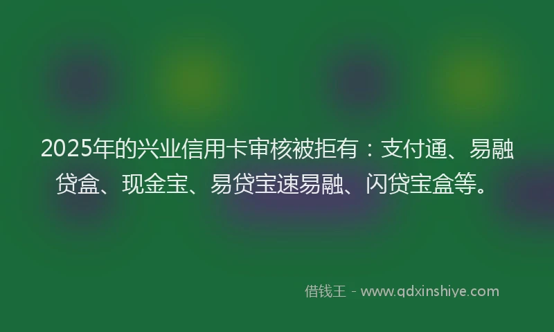 2025年的兴业信用卡审核被拒有：支付通、易融贷盒、现金宝、易贷宝速易融、闪贷宝盒等。