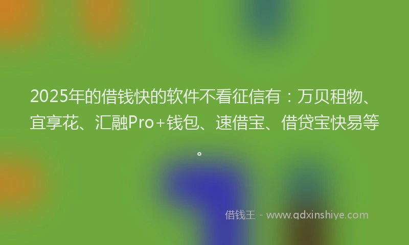 2025年的借钱快的软件不看征信有：万贝租物、宜享花、汇融Pro+钱包、速借宝、借贷宝快易等。