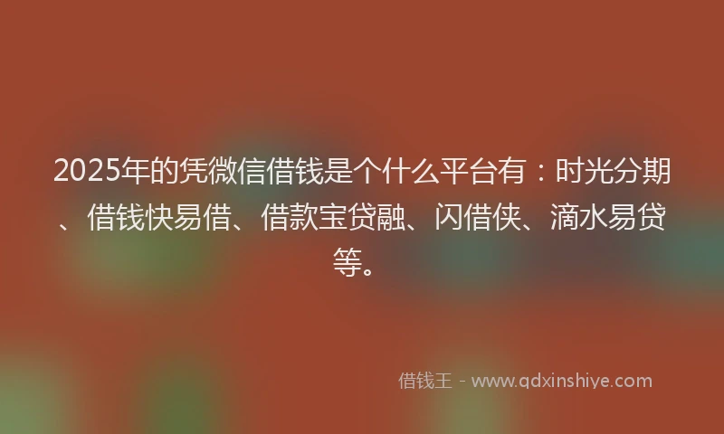 2025年的凭微信借钱是个什么平台有：时光分期、借钱快易借、借款宝贷融、闪借侠、滴水易贷等。