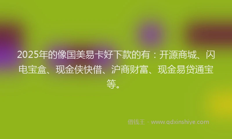 2025年的像国美易卡好下款的有：开源商城、闪电宝盒、现金侠快借、沪商财富、现金易贷通宝等。