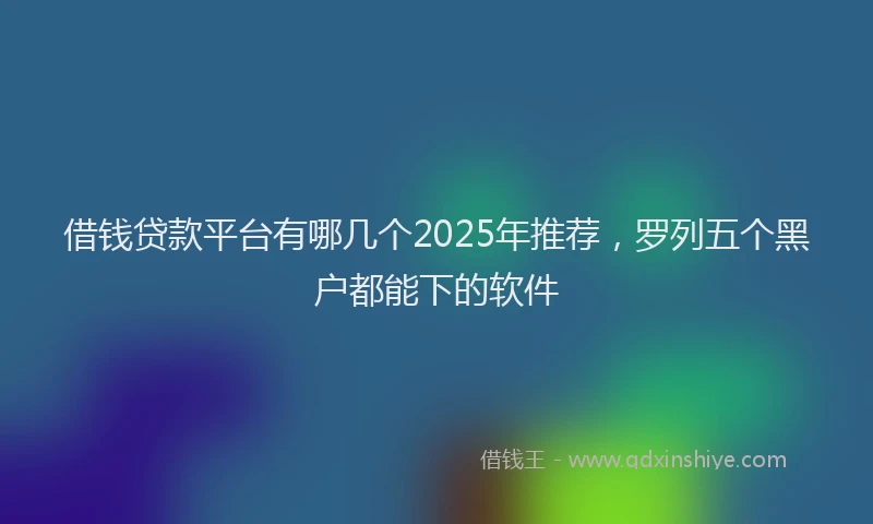 借钱贷款平台有哪几个2025年推荐，罗列五个黑户都能下的软件
