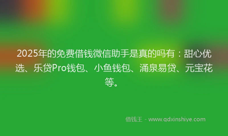 2025年的免费借钱微信助手是真的吗有：甜心优选、乐贷Pro钱包、小鱼钱包、涌泉易贷、元宝花等。