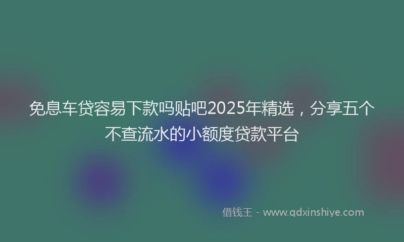 免息车贷容易下款吗贴吧2025年精选，分享五个不查流水的小额度贷款平台