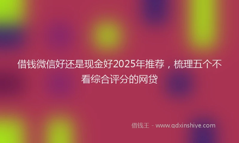 借钱微信好还是现金好2025年推荐，梳理五个不看综合评分的网贷