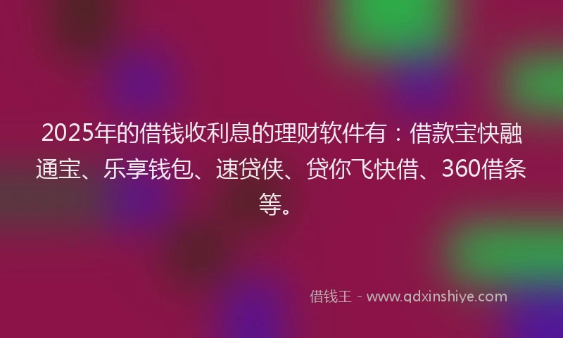 2025年的借钱收利息的理财软件有：借款宝快融通宝、乐享钱包、速贷侠、贷你飞快借、360借条等。