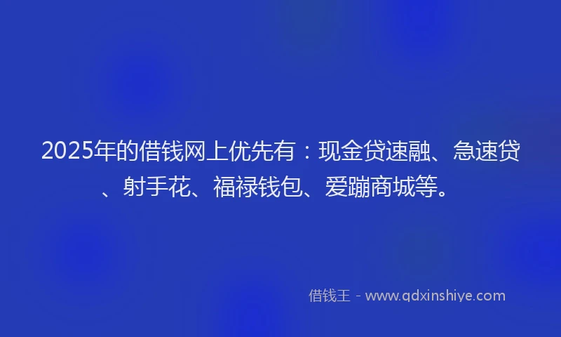 2025年的借钱网上优先有：现金贷速融、急速贷、射手花、福禄钱包、爱蹦商城等。