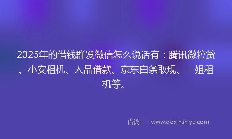 2025年的借钱群发微信怎么说话有：腾讯微粒贷、小安租机、人品借款、京东白条取现、一姐租机等。