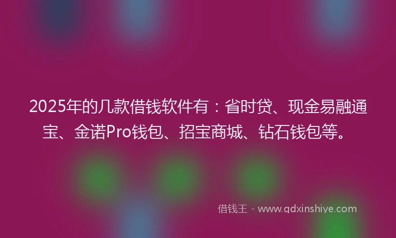 2025年的几款借钱软件有：省时贷、现金易融通宝、金诺Pro钱包、招宝商城、钻石钱包等。