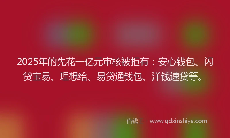 2025年的先花一亿元审核被拒有：安心钱包、闪贷宝易、理想给、易贷通钱包、洋钱速贷等。