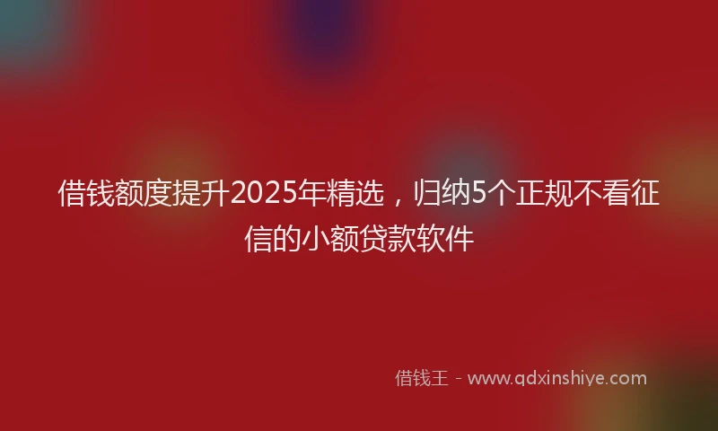 借钱额度提升2025年精选，归纳5个正规不看征信的小额贷款软件