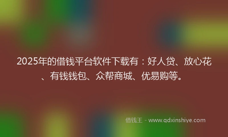 2025年的借钱平台软件下载有：好人贷、放心花、有钱钱包、众帮商城、优易购等。