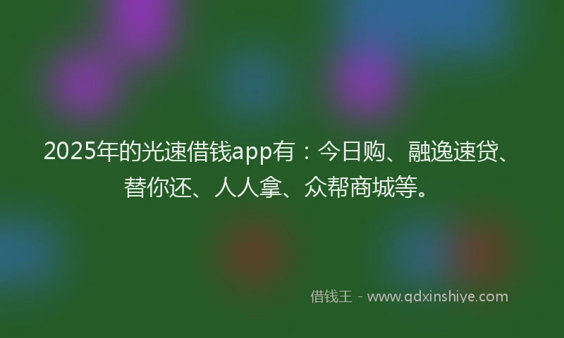 2025年的光速借钱app有：今日购、融逸速贷、替你还、人人拿、众帮商城等。