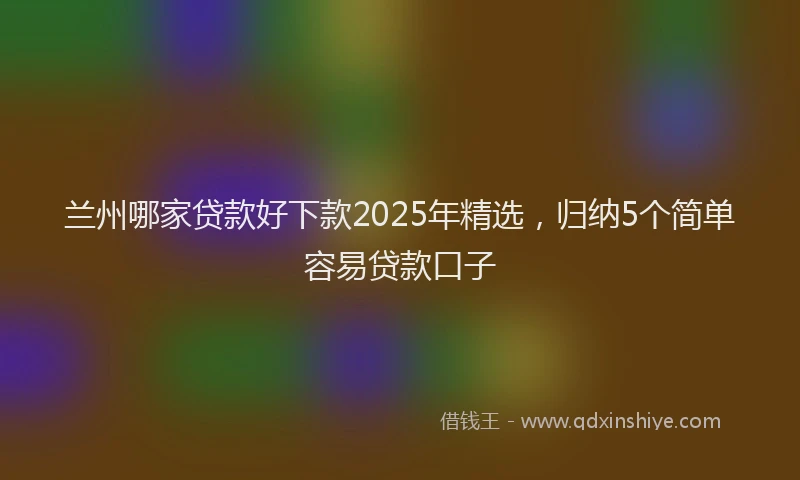 兰州哪家贷款好下款2025年精选，归纳5个简单容易贷款口子