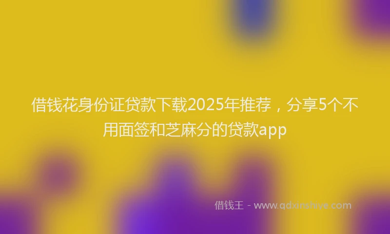 借钱花身份证贷款下载2025年推荐，分享5个不用面签和芝麻分的贷款app