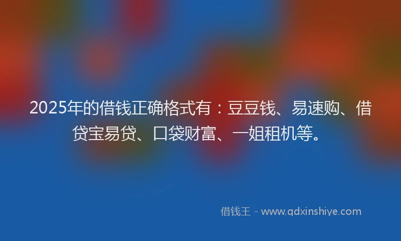 2025年的借钱正确格式有：豆豆钱、易速购、借贷宝易贷、口袋财富、一姐租机等。