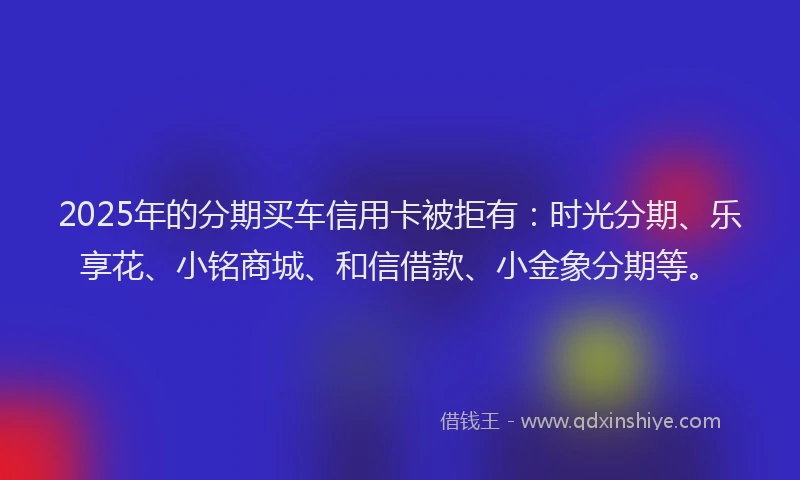2025年的分期买车信用卡被拒有：时光分期、乐享花、小铭商城、和信借款、小金象分期等。