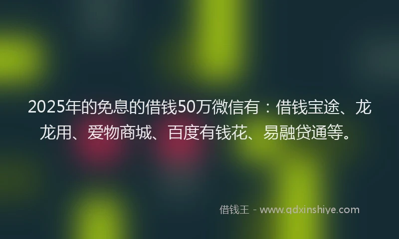 2025年的免息的借钱50万微信有：借钱宝途、龙龙用、爱物商城、百度有钱花、易融贷通等。