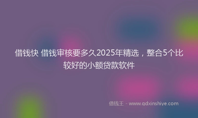 借钱快 借钱审核要多久2025年精选，整合5个比较好的小额贷款软件