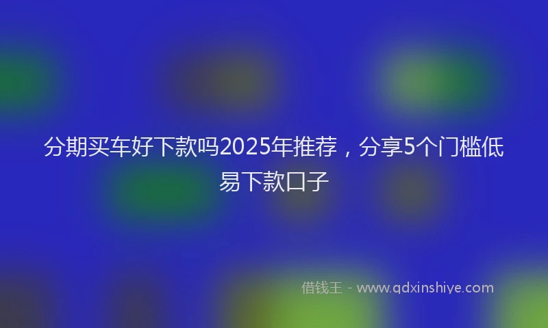 分期买车好下款吗2025年推荐，分享5个门槛低易下款口子
