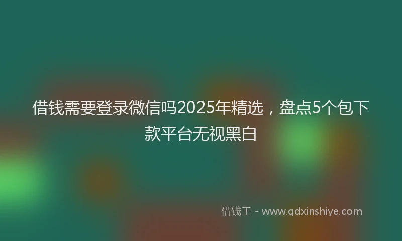 借钱需要登录微信吗2025年精选，盘点5个包下款平台无视黑白