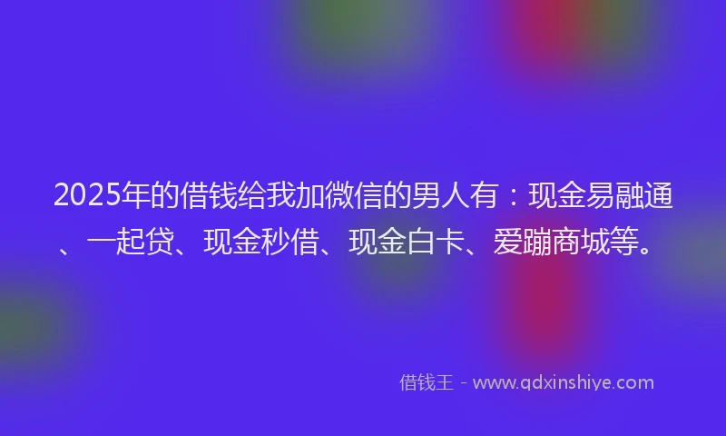 2025年的借钱给我加微信的男人有：现金易融通、一起贷、现金秒借、现金白卡、爱蹦商城等。