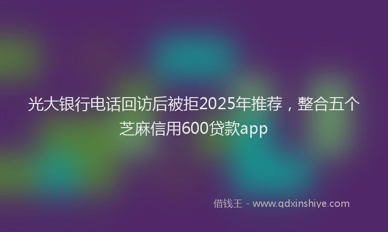 光大银行电话回访后被拒2025年推荐，整合五个芝麻信用600贷款app