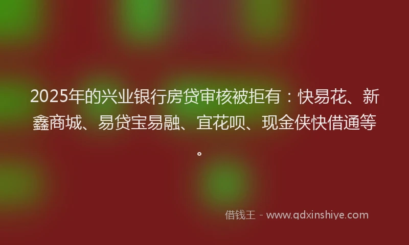 2025年的兴业银行房贷审核被拒有：快易花、新鑫商城、易贷宝易融、宜花呗、现金侠快借通等。