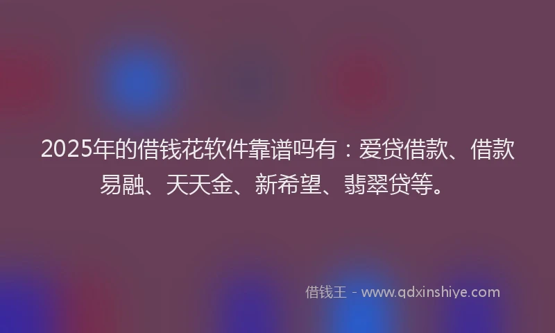 2025年的借钱花软件靠谱吗有：爱贷借款、借款易融、天天金、新希望、翡翠贷等。