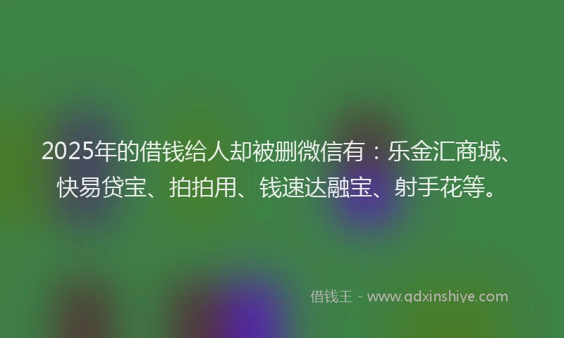 2025年的借钱给人却被删微信有：乐金汇商城、快易贷宝、拍拍用、钱速达融宝、射手花等。