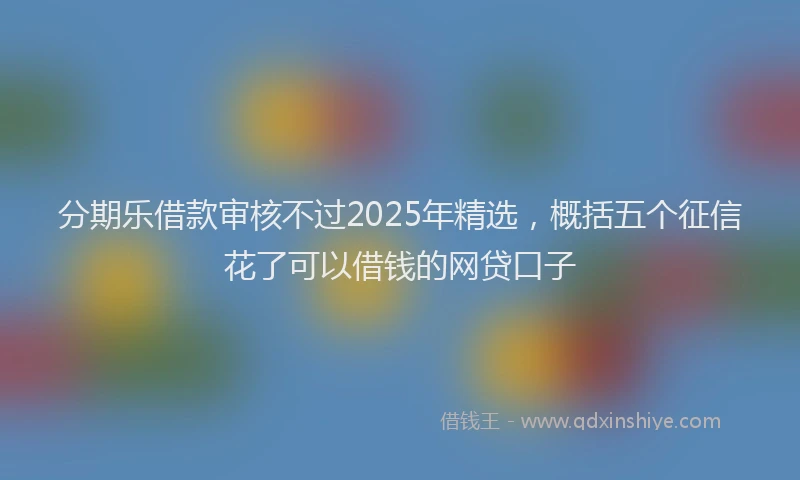 分期乐借款审核不过2025年精选，概括五个征信花了可以借钱的网贷口子