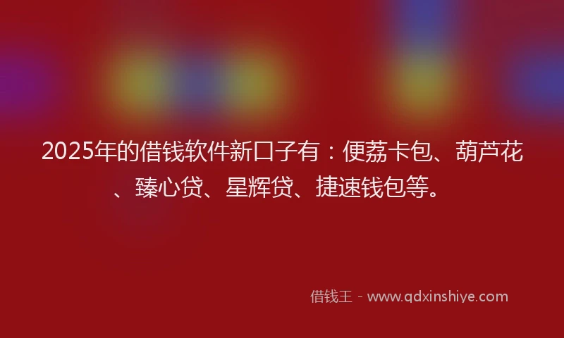 2025年的借钱软件新口子有：便荔卡包、葫芦花、臻心贷、星辉贷、捷速钱包等。