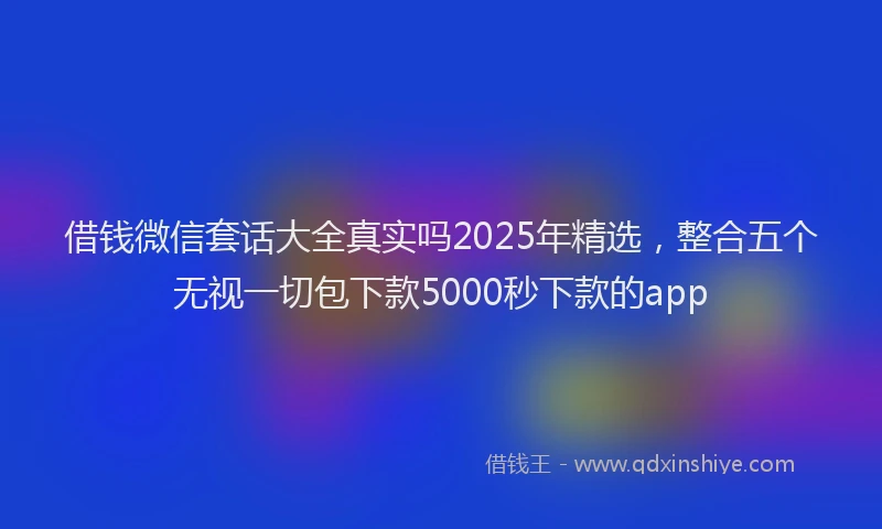 借钱微信套话大全真实吗2025年精选，整合五个无视一切包下款5000秒下款的app