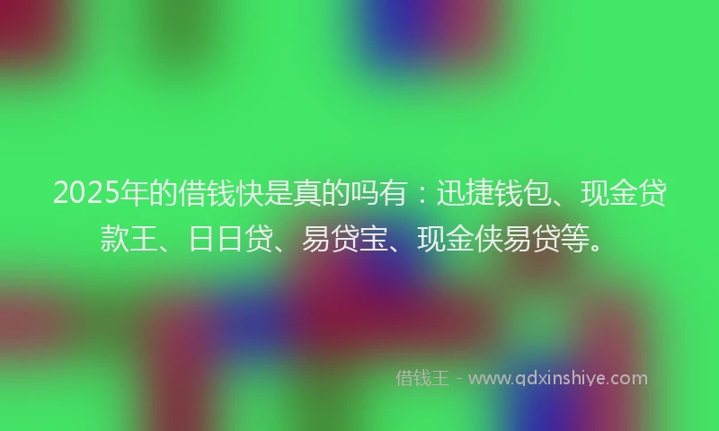 2025年的借钱快是真的吗有：迅捷钱包、现金贷款王、日日贷、易贷宝、现金侠易贷等。