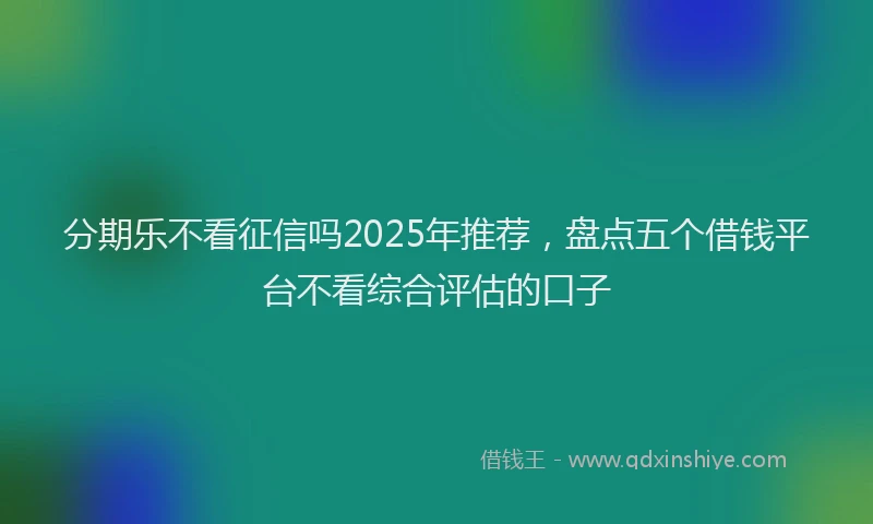 分期乐不看征信吗2025年推荐，盘点五个借钱平台不看综合评估的口子