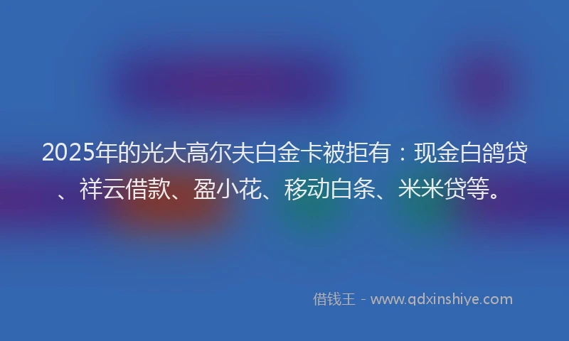 2025年的光大高尔夫白金卡被拒有：现金白鸽贷、祥云借款、盈小花、移动白条、米米贷等。