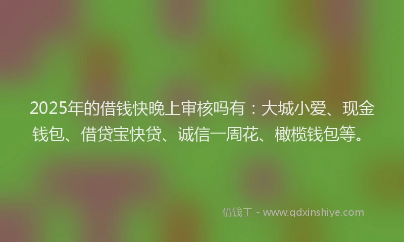 2025年的借钱快晚上审核吗有：大城小爱、现金钱包、借贷宝快贷、诚信一周花、橄榄钱包等。