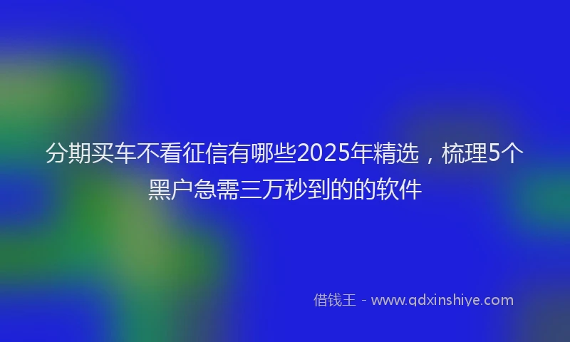 分期买车不看征信有哪些2025年精选，梳理5个黑户急需三万秒到的的软件