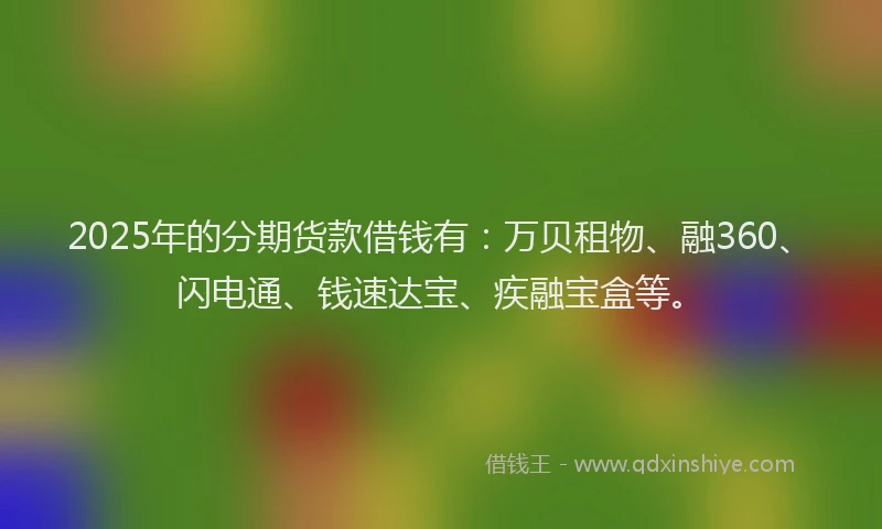 2025年的分期货款借钱有：万贝租物、融360、闪电通、钱速达宝、疾融宝盒等。