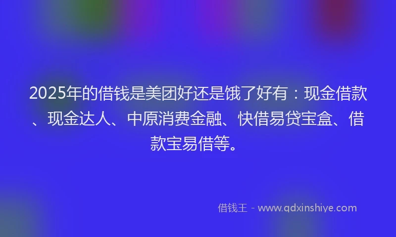 2025年的借钱是美团好还是饿了好有：现金借款、现金达人、中原消费金融、快借易贷宝盒、借款宝易借等。