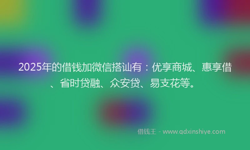 2025年的借钱加微信搭讪有：优享商城、惠享借、省时贷融、众安贷、易支花等。
