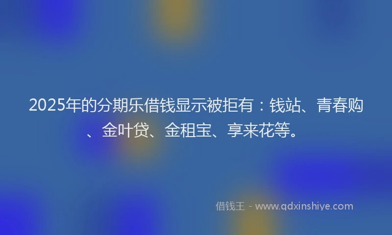 2025年的分期乐借钱显示被拒有：钱站、青春购、金叶贷、金租宝、享来花等。