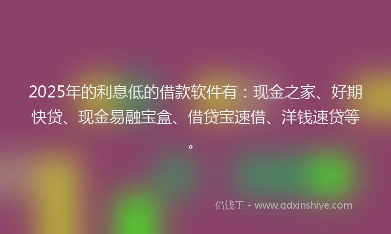 2025年的利息低的借款软件有：现金之家、好期快贷、现金易融宝盒、借贷宝速借、洋钱速贷等。
