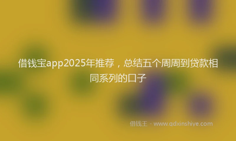 借钱宝app2025年推荐，总结五个周周到贷款相同系列的口子