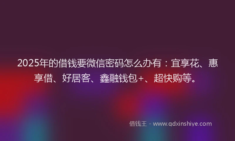 2025年的借钱要微信密码怎么办有：宜享花、惠享借、好居客、鑫融钱包+、超快购等。