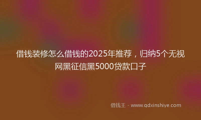 借钱装修怎么借钱的2025年推荐，归纳5个无视网黑征信黑5000贷款口子