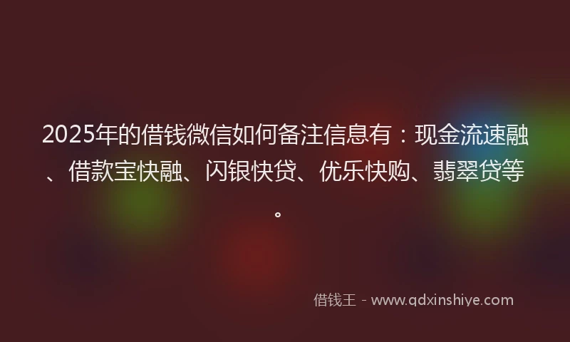 2025年的借钱微信如何备注信息有：现金流速融、借款宝快融、闪银快贷、优乐快购、翡翠贷等。