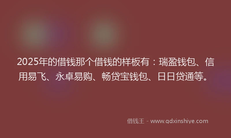 2025年的借钱那个借钱的样板有：瑞盈钱包、信用易飞、永卓易购、畅贷宝钱包、日日贷通等。