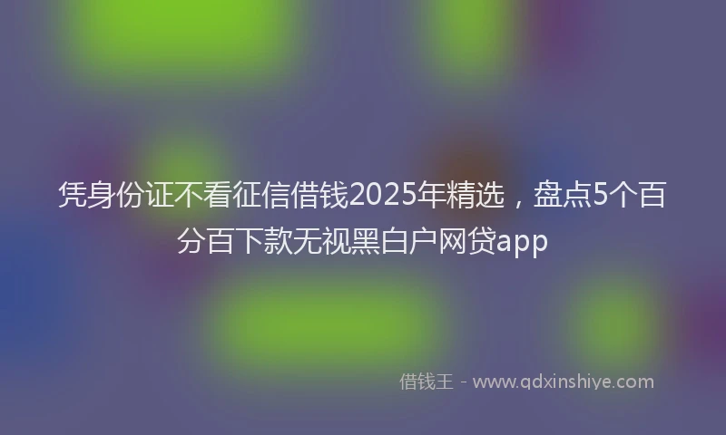 凭身份证不看征信借钱2025年精选，盘点5个百分百下款无视黑白户网贷app