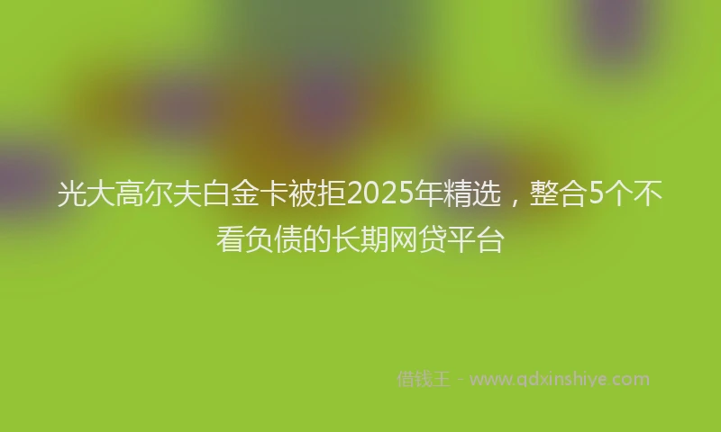 光大高尔夫白金卡被拒2025年精选，整合5个不看负债的长期网贷平台