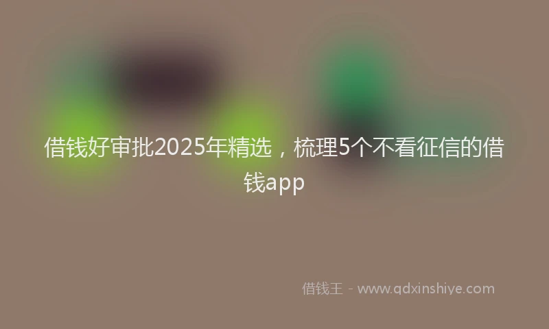 借钱好审批2025年精选，梳理5个不看征信的借钱app